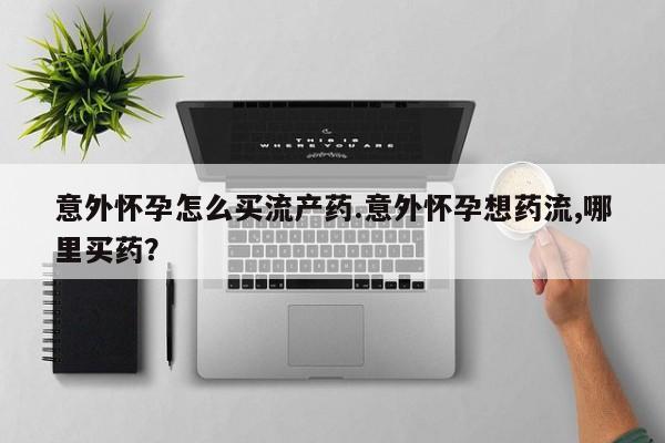 网上哪里买打胎药意外怀孕怎么买流产药.意外怀孕想药流,哪里买药？