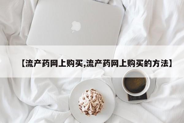 网上哪里买打胎药【流产药网上购买,流产药网上购买的方法】