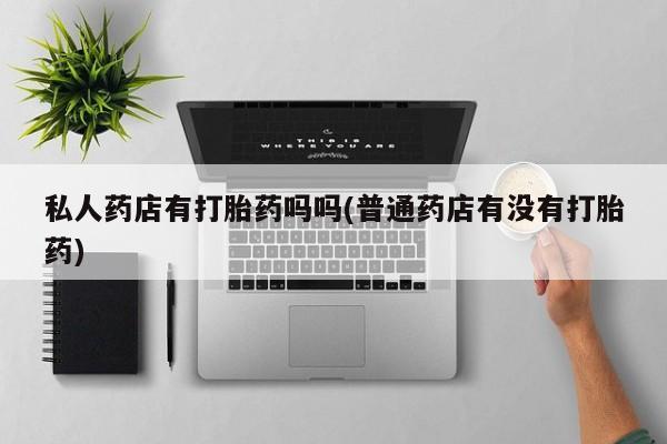 网上哪里买打胎药私人药店有打胎药吗吗(普通药店有没有打胎药)