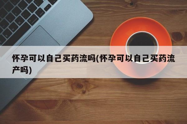 网上哪里买打胎药怀孕可以自己买药流吗(怀孕可以自己买药流产吗)