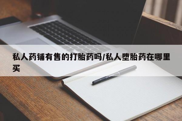 网上哪里买打胎药私人药铺有售的打胎药吗/私人堕胎药在哪里买